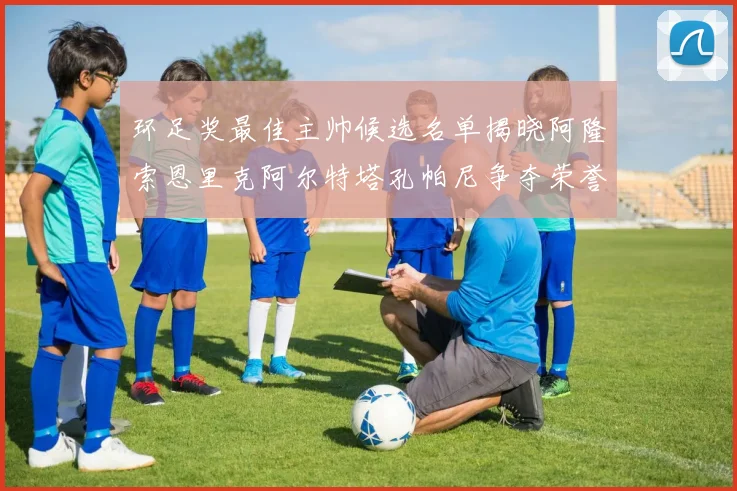 环足奖最佳主帅候选名单揭晓阿隆索恩里克阿尔特塔孔帕尼争夺荣誉