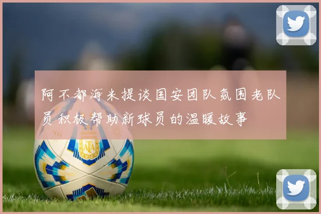 阿不都海米提谈国安团队氛围老队员积极帮助新球员的温暖故事