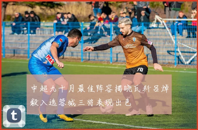 中超九十月最佳阵容揭晓瓦科吕焯毅入选蓉城三将表现出色