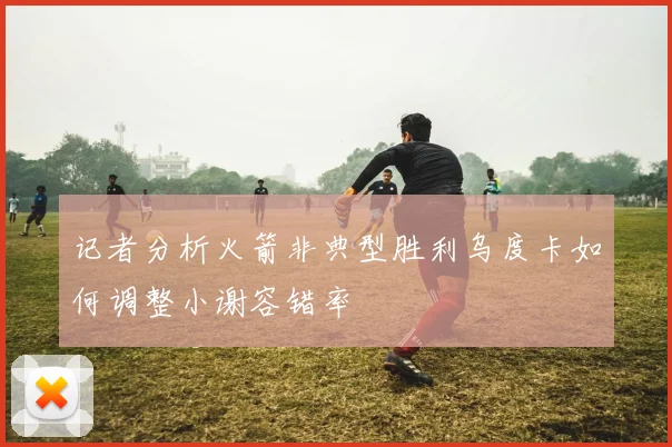 记者分析火箭非典型胜利乌度卡如何调整小谢容错率
