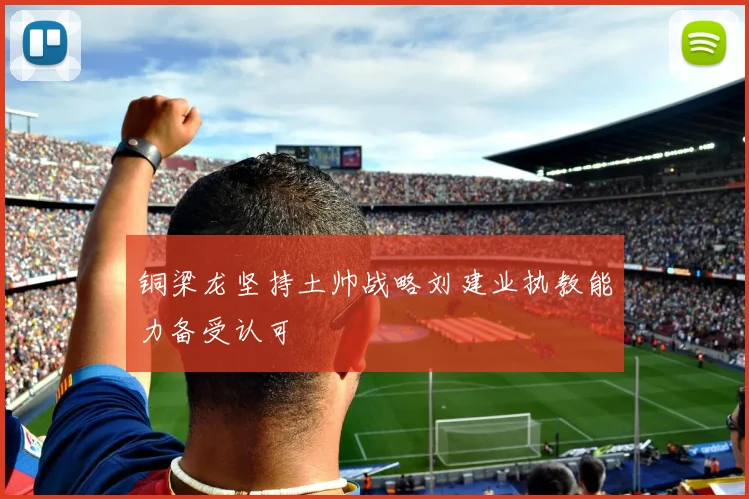 铜梁龙坚持土帅战略刘建业执教能力备受认可