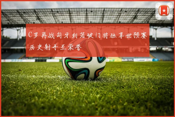 C罗再战匈牙利若破门将独享世预赛历史射手王荣誉