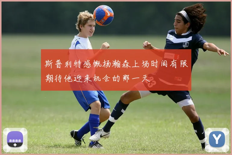 斯普利特感慨杨瀚森上场时间有限期待他迎来机会的那一天