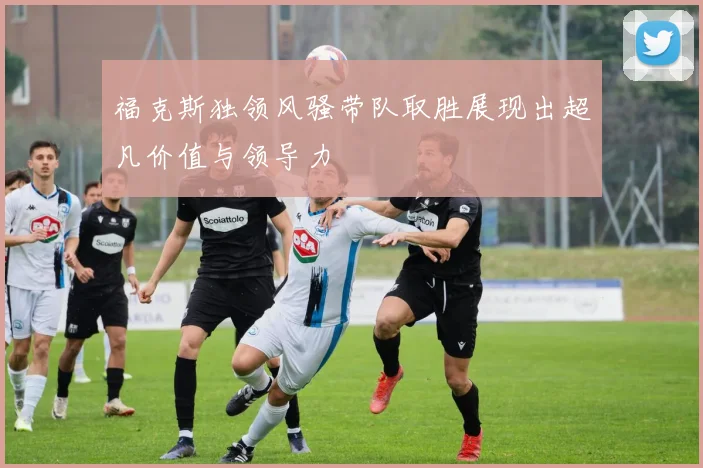 福克斯独领风骚带队取胜展现出超凡价值与领导力