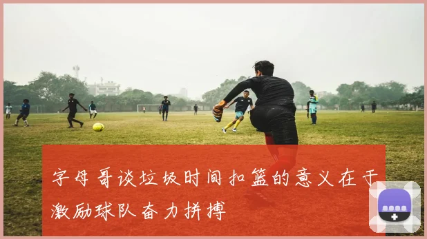 字母哥谈垃圾时间扣篮的意义在于激励球队奋力拼搏