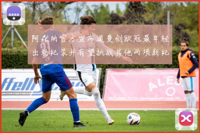 阿森纳官方宣布道曼创欧冠最年轻出场纪录并有望挑战其他两项新纪录